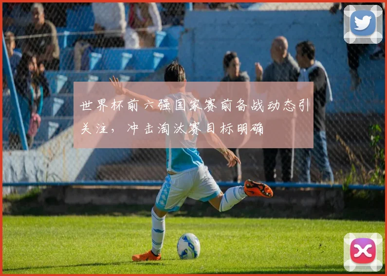 世界杯前六强国家赛前备战动态引关注,冲击淘汰赛目标明确