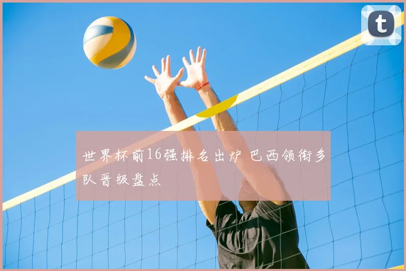 世界杯前16强排名出炉 巴西领衔多队晋级盘点