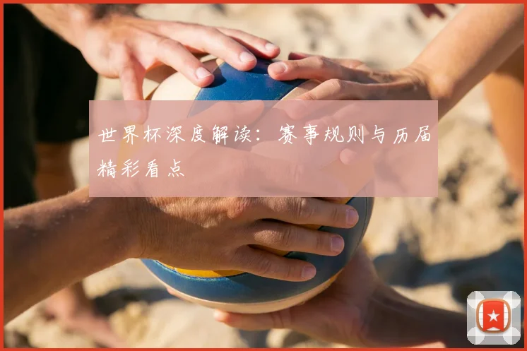 世界杯深度解读：赛事规则与历届精彩看点