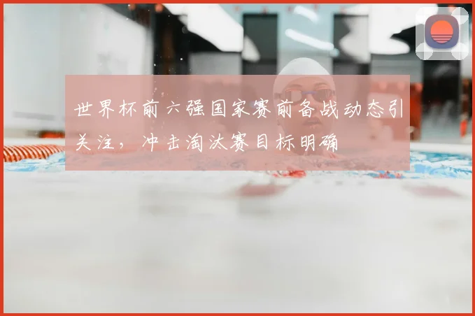 世界杯前六强国家赛前备战动态引关注,冲击淘汰赛目标明确