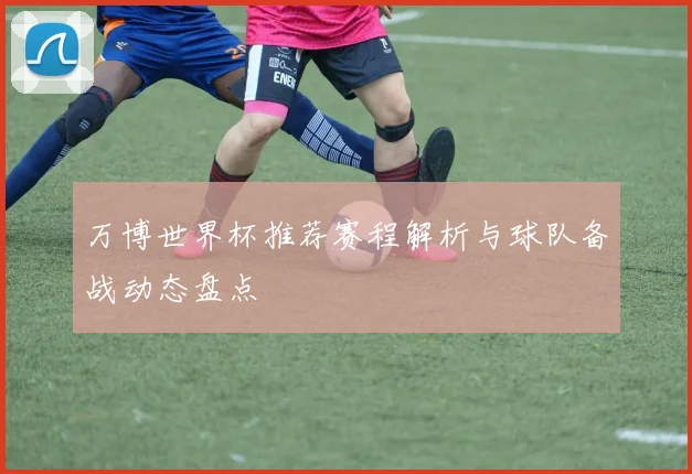 万博世界杯推荐赛程解析与球队备战动态盘点