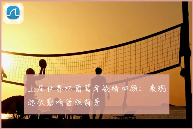 上届世界杯葡萄牙战绩回顾：表现起伏影响晋级前景